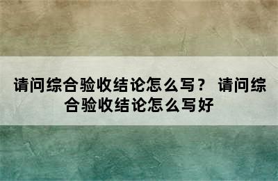 请问综合验收结论怎么写？ 请问综合验收结论怎么写好